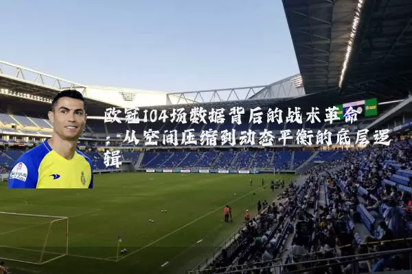 欧冠104场数据背后的战术革命:从空间压缩到动态平衡的底层逻辑